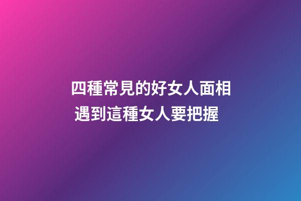四種常見的好女人面相 遇到這種女人要把握